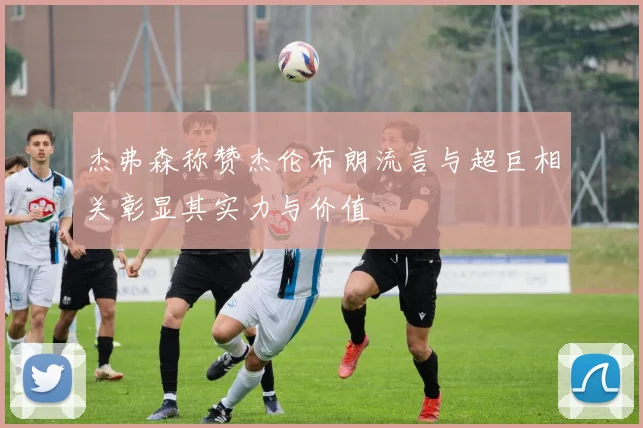 杰弗森称赞杰伦布朗流言与超巨相关彰显其实力与价值