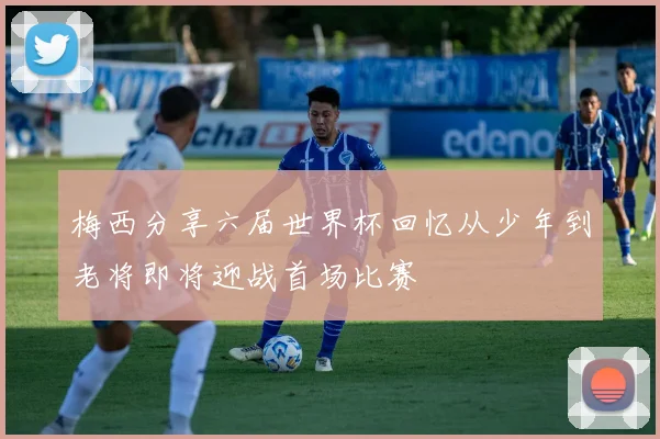 梅西分享六届世界杯回忆从少年到老将即将迎战首场比赛