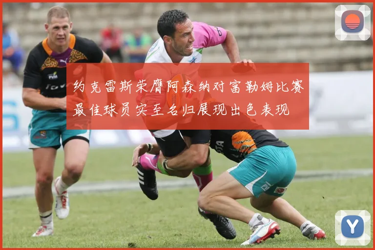 约克雷斯荣膺阿森纳对富勒姆比赛最佳球员实至名归展现出色表现