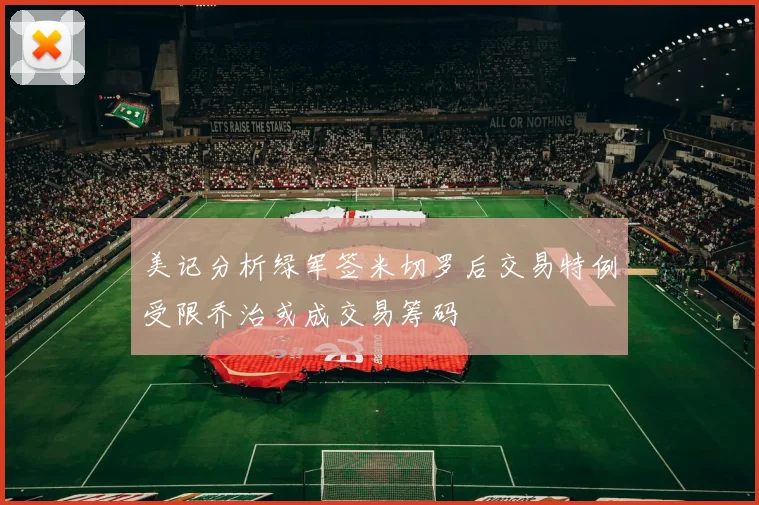 美记分析绿军签米切罗后交易特例受限乔治或成交易筹码