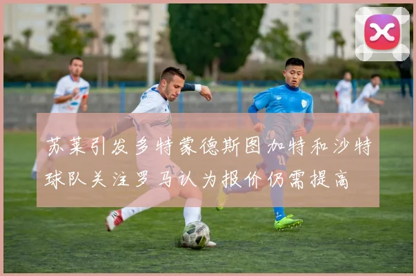 苏莱引发多特蒙德斯图加特和沙特球队关注罗马认为报价仍需提高