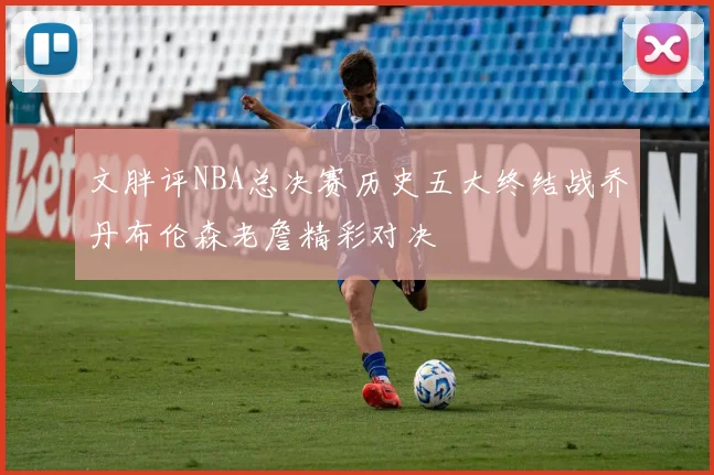 文胖评NBA总决赛历史五大终结战乔丹布伦森老詹精彩对决