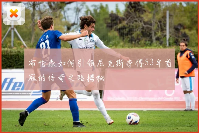 布伦森如何引领尼克斯夺得53年首冠的传奇之路揭秘