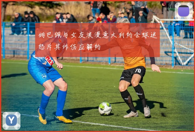 姆巴佩与女友浪漫意大利约会球迷怒斥其诈伤应解约